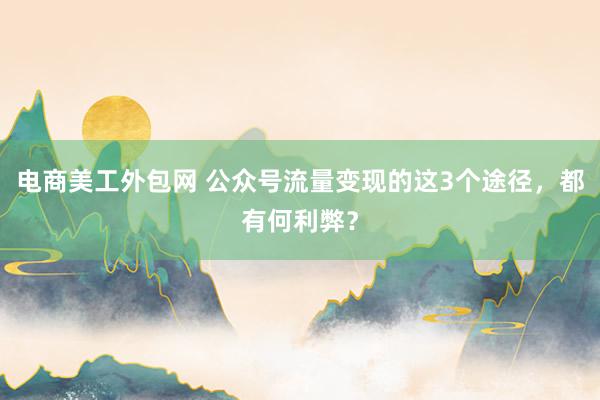 电商美工外包网 公众号流量变现的这3个途径，都有何利弊？