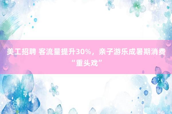 美工招聘 客流量提升30%，亲子游乐成暑期消费“重头戏”