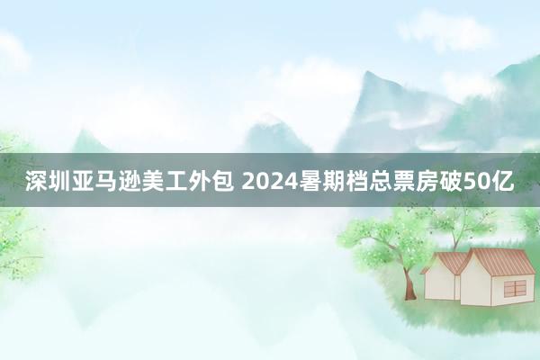 深圳亚马逊美工外包 2024暑期档总票房破50亿