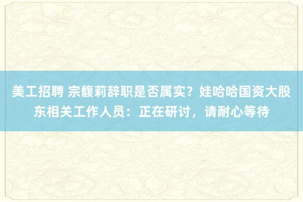 美工招聘 宗馥莉辞职是否属实？娃哈哈国资大股东相关工作人员：正在研讨，请耐心等待