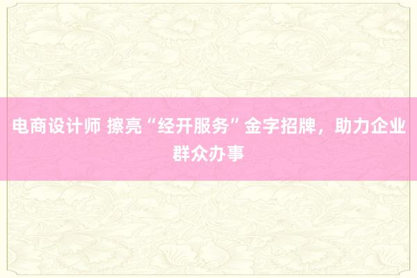 电商设计师 擦亮“经开服务”金字招牌，助力企业群众办事