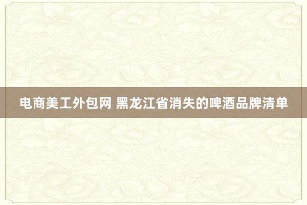 电商美工外包网 黑龙江省消失的啤酒品牌清单