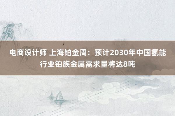 电商设计师 上海铂金周：预计2030年中国氢能行业铂族金属需求量将达8吨