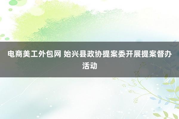 电商美工外包网 始兴县政协提案委开展提案督办活动