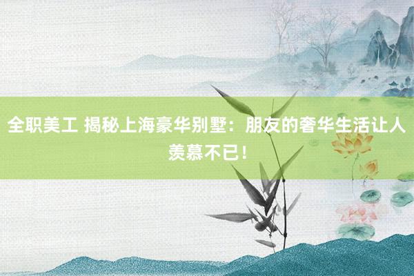 全职美工 揭秘上海豪华别墅：朋友的奢华生活让人羡慕不已！