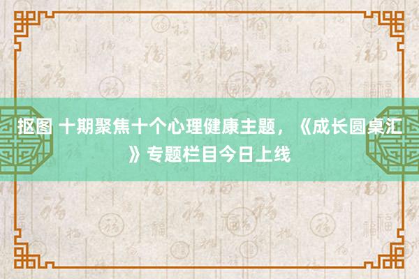 抠图 十期聚焦十个心理健康主题，《成长圆桌汇》专题栏目今日上线