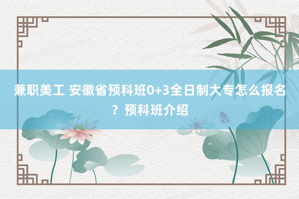 兼职美工 安徽省预科班0+3全日制大专怎么报名？预科班介绍