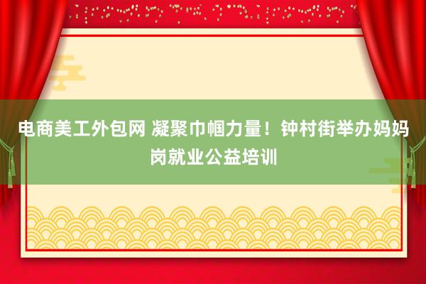 电商美工外包网 凝聚巾帼力量！钟村街举办妈妈岗就业公益培训