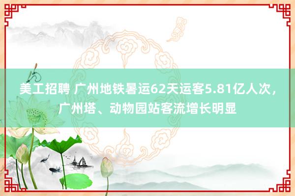 美工招聘 广州地铁暑运62天运客5.81亿人次，广州塔、动物园站客流增长明显