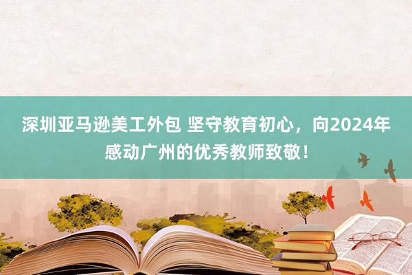 深圳亚马逊美工外包 坚守教育初心，向2024年感动广州的优秀教师致敬！