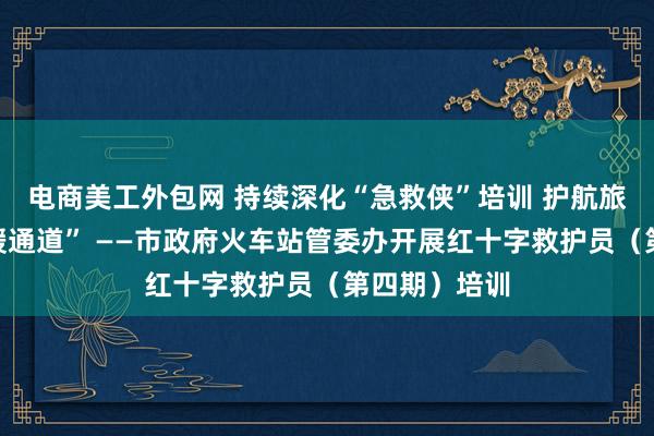 电商美工外包网 持续深化“急救侠”培训 护航旅客“生命救援通道” ——市政府火车站管委办开展红十字救护员（第四期）培训