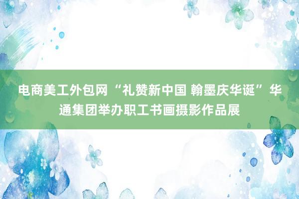 电商美工外包网 “礼赞新中国 翰墨庆华诞” 华通集团举办职工书画摄影作品展