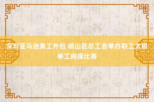 深圳亚马逊美工外包 崂山区总工会举办职工太极拳工间操比赛