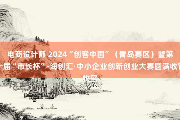 电商设计师 2024“创客中国”（青岛赛区）暨第十届“市长杯”·海创汇·中小企业创新创业大赛圆满收官