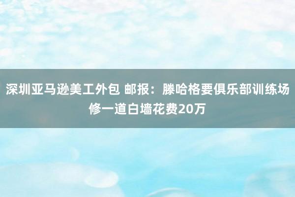 深圳亚马逊美工外包 邮报：滕哈格要俱乐部训练场修一道白墙花费20万