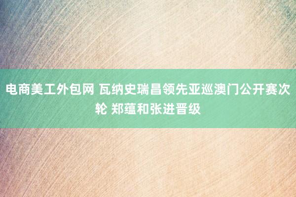 电商美工外包网 瓦纳史瑞昌领先亚巡澳门公开赛次轮 郑蕴和张进晋级