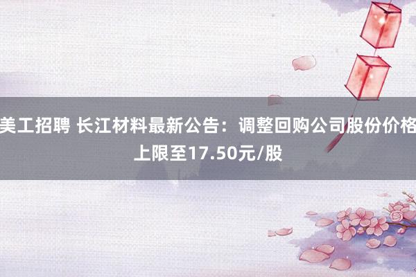 美工招聘 长江材料最新公告：调整回购公司股份价格上限至17.50元/股