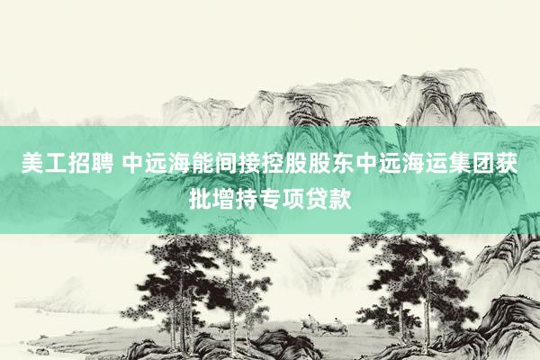 美工招聘 中远海能间接控股股东中远海运集团获批增持专项贷款