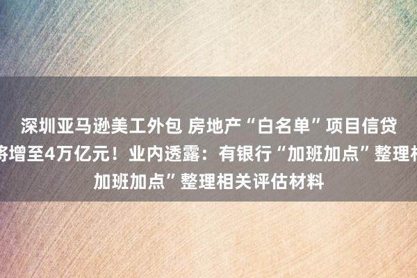 深圳亚马逊美工外包 房地产“白名单”项目信贷规模年底前将增至4万亿元！业内透露：有银行“加班加点”整理相关评估材料