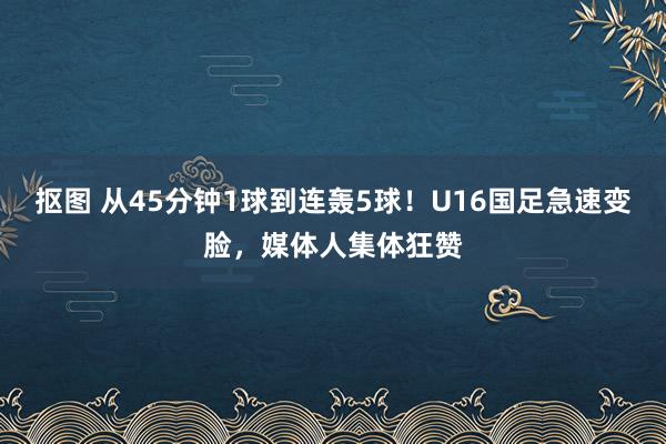 抠图 从45分钟1球到连轰5球！U16国足急速变脸，媒体人集体狂赞