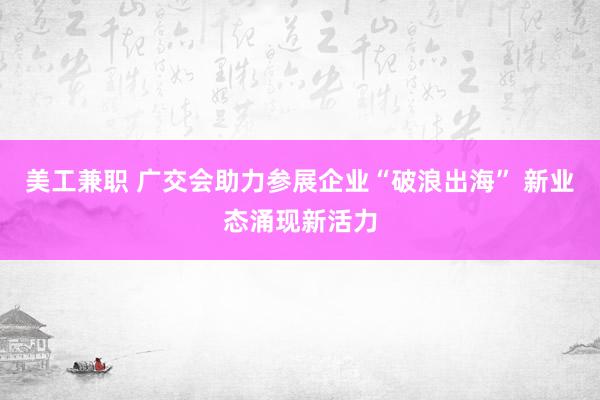 美工兼职 广交会助力参展企业“破浪出海” 新业态涌现新活力