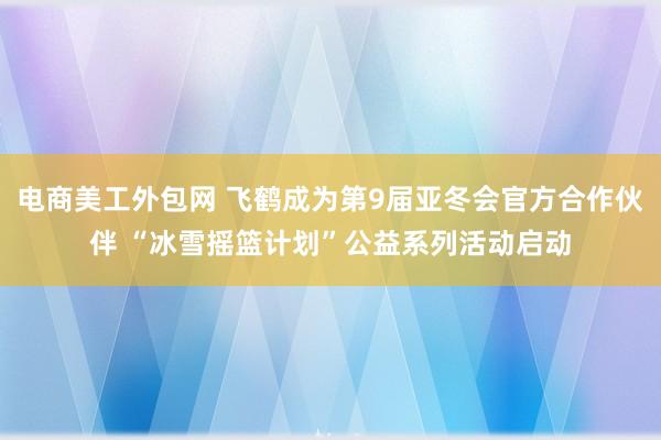 电商美工外包网 飞鹤成为第9届亚冬会官方合作伙伴 “冰雪摇篮计划”公益系列活动启动