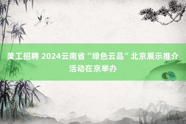 美工招聘 2024云南省“绿色云品”北京展示推介活动在京举办