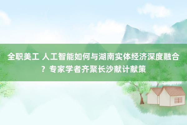 全职美工 人工智能如何与湖南实体经济深度融合？专家学者齐聚长沙献计献策